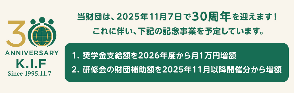 当財団は、2025年11月7日で30周年を迎えます!これに伴い、下記の記念事業を予定しています。奨学金支給額を2026年度から月1万円増額。研修会の財団補助額を2025年11月以降開催分から増額。